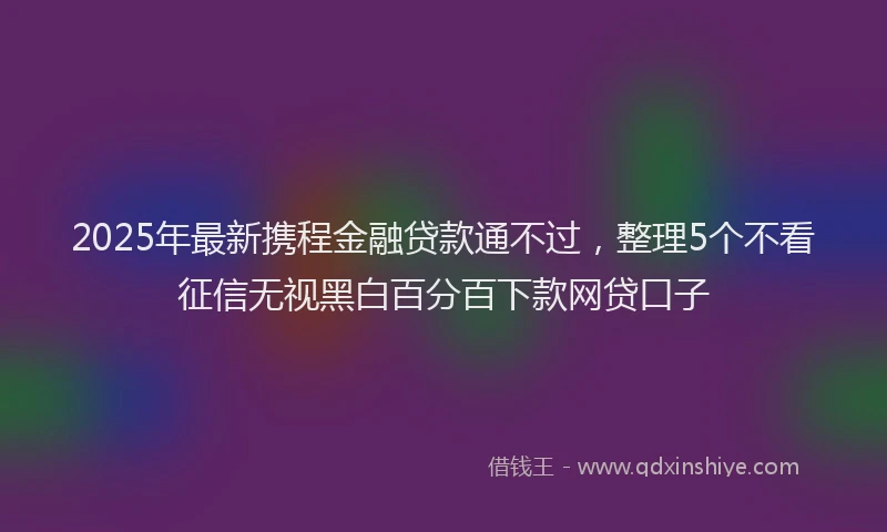 2025年最新携程金融贷款通不过，整理5个不看征信无视黑白百分百下款网贷口子