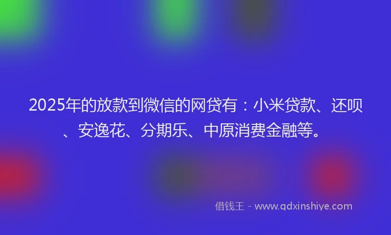 2025年的放款到微信的网贷有：小米贷款、还呗、安逸花、分期乐、中原消费金融等。