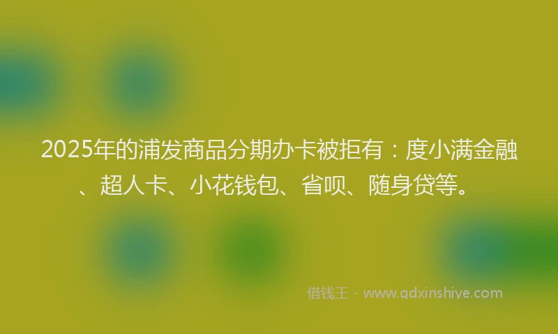 2025年的浦发商品分期办卡被拒有：度小满金融、超人卡、小花钱包、省呗、随身贷等。