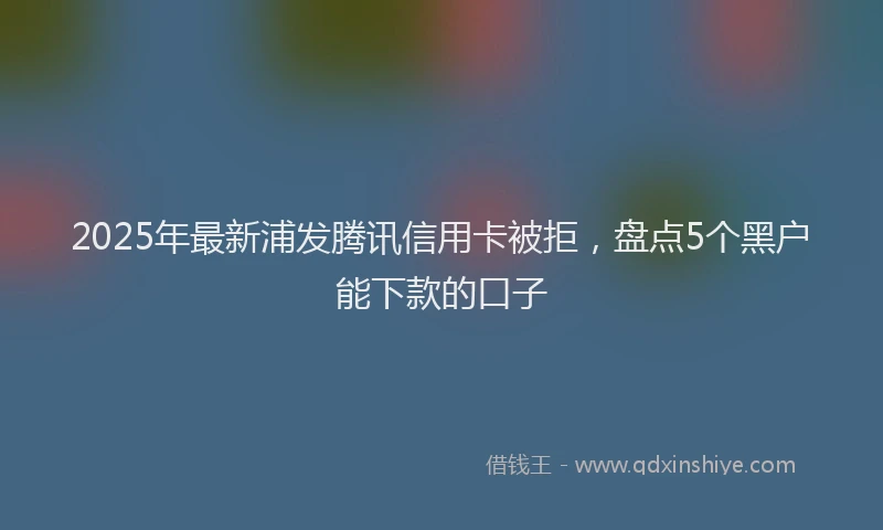 2025年最新浦发腾讯信用卡被拒，盘点5个黑户能下款的口子
