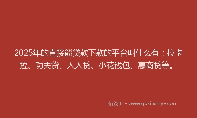 2025年的直接能贷款下款的平台叫什么有：拉卡拉、功夫贷、人人贷、小花钱包、惠商贷等。