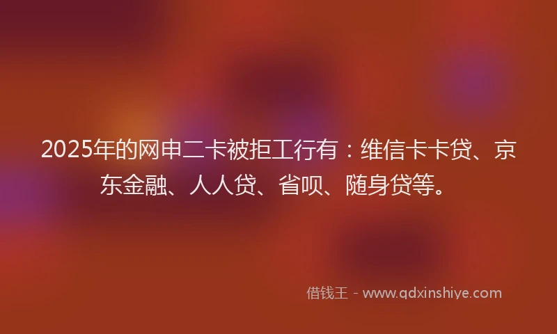 2025年的网申二卡被拒工行有：维信卡卡贷、京东金融、人人贷、省呗、随身贷等。