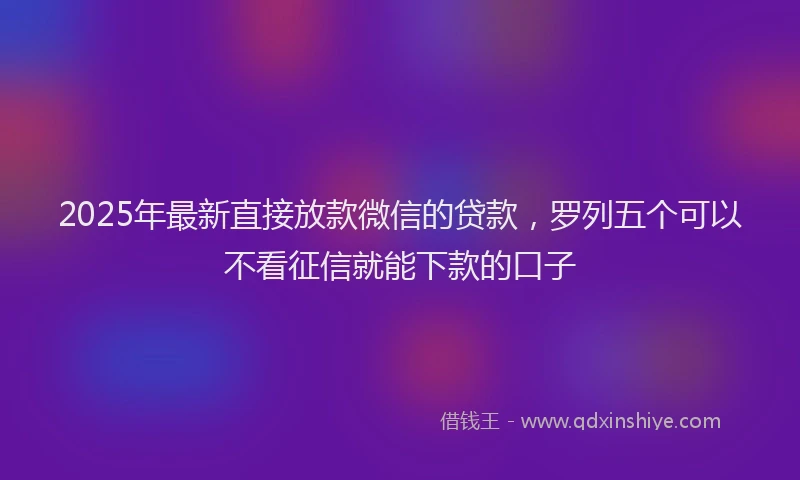 2025年最新直接放款微信的贷款，罗列五个可以不看征信就能下款的口子