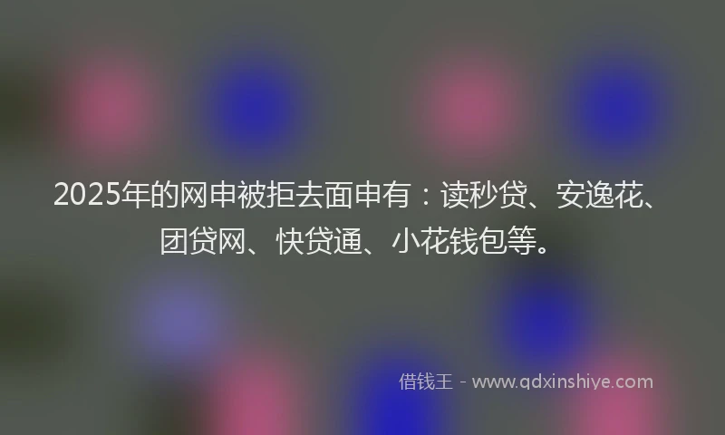 2025年的网申被拒去面申有：读秒贷、安逸花、团贷网、快贷通、小花钱包等。