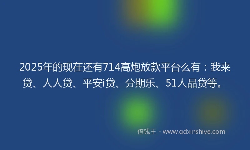 2025年的现在还有714高炮放款平台么有：我来贷、人人贷、平安i贷、分期乐、51人品贷等。