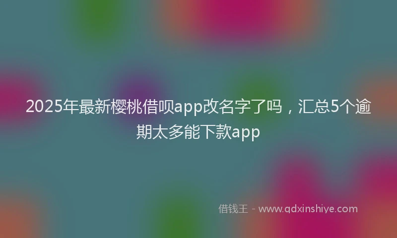 2025年最新樱桃借呗app改名字了吗，汇总5个逾期太多能下款app