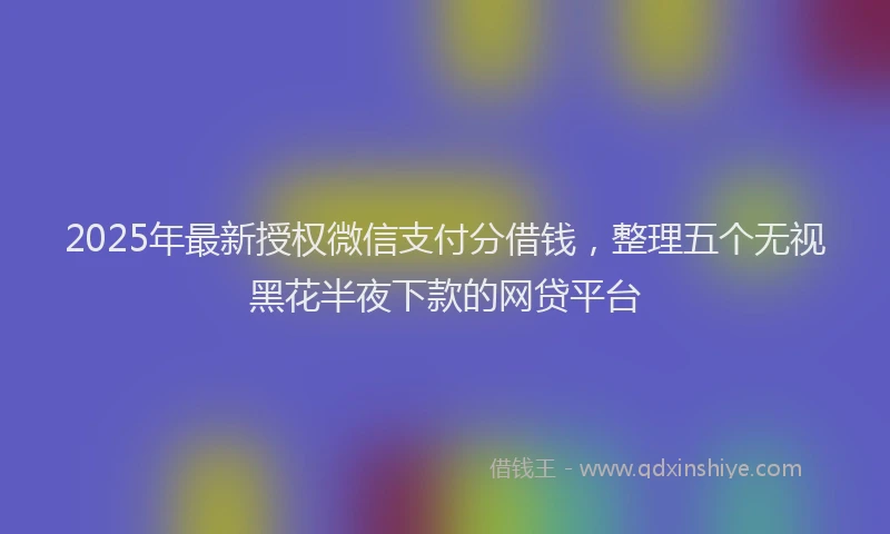 2025年最新授权微信支付分借钱，整理五个无视黑花半夜下款的网贷平台