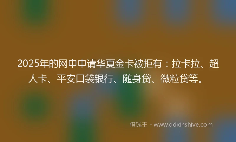 2025年的网申申请华夏金卡被拒有：拉卡拉、超人卡、平安口袋银行、随身贷、微粒贷等。