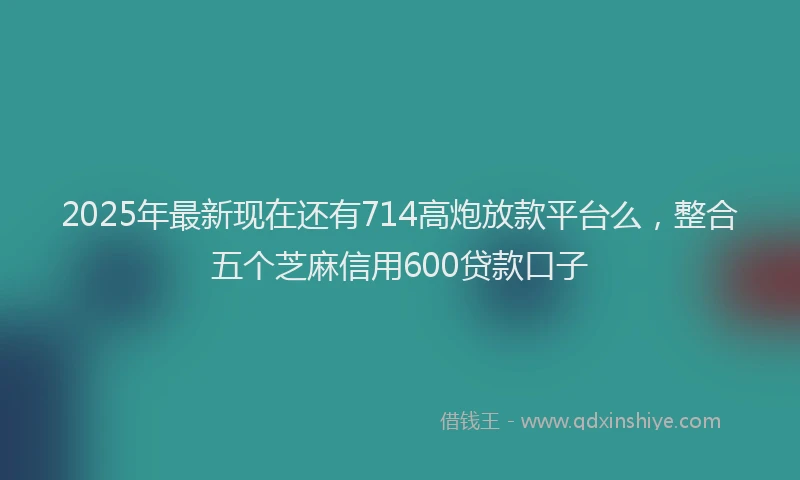 2025年最新现在还有714高炮放款平台么，整合五个芝麻信用600贷款口子