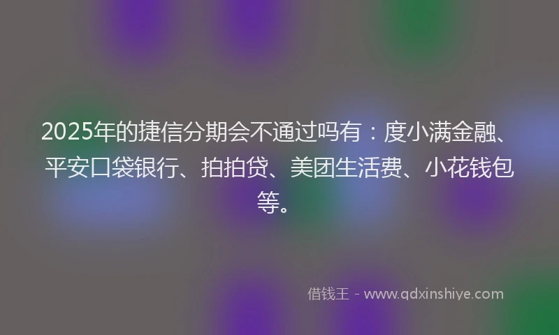 2025年的捷信分期会不通过吗有：度小满金融、平安口袋银行、拍拍贷、美团生活费、小花钱包等。
