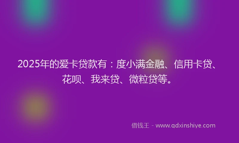 2025年的爱卡贷款有：度小满金融、信用卡贷、花呗、我来贷、微粒贷等。
