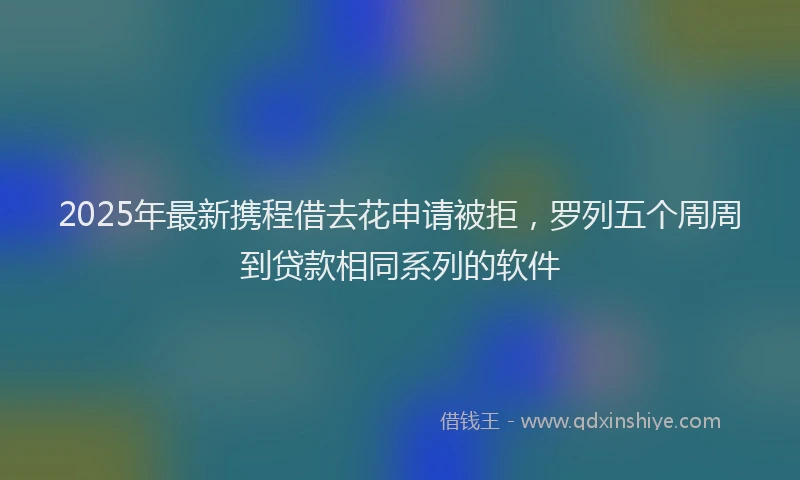 2025年最新携程借去花申请被拒，罗列五个周周到贷款相同系列的软件