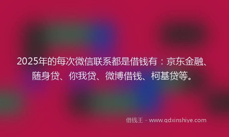 2025年的每次微信联系都是借钱有：京东金融、随身贷、你我贷、微博借钱、柯基贷等。
