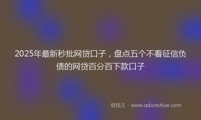 2025年最新秒批网贷口子，盘点五个不看征信负债的网贷百分百下款口子