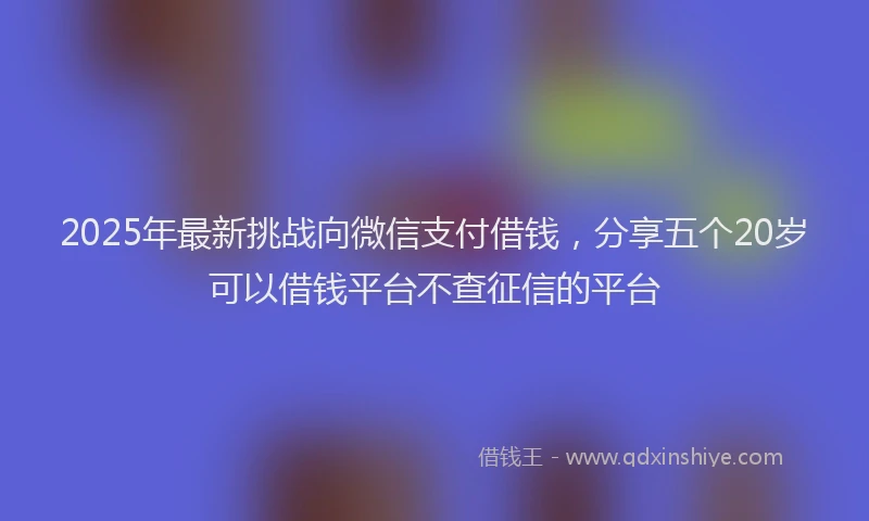2025年最新挑战向微信支付借钱，分享五个20岁可以借钱平台不查征信的平台