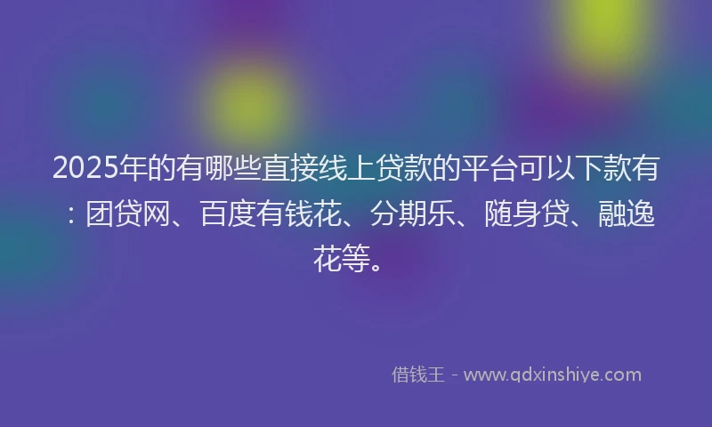 2025年的有哪些直接线上贷款的平台可以下款有：团贷网、百度有钱花、分期乐、随身贷、融逸花等。