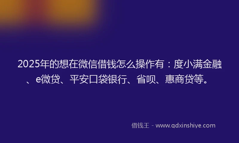 2025年的想在微信借钱怎么操作有：度小满金融、e微贷、平安口袋银行、省呗、惠商贷等。