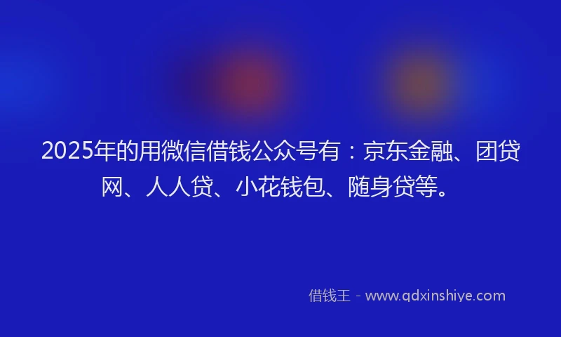 2025年的用微信借钱公众号有：京东金融、团贷网、人人贷、小花钱包、随身贷等。