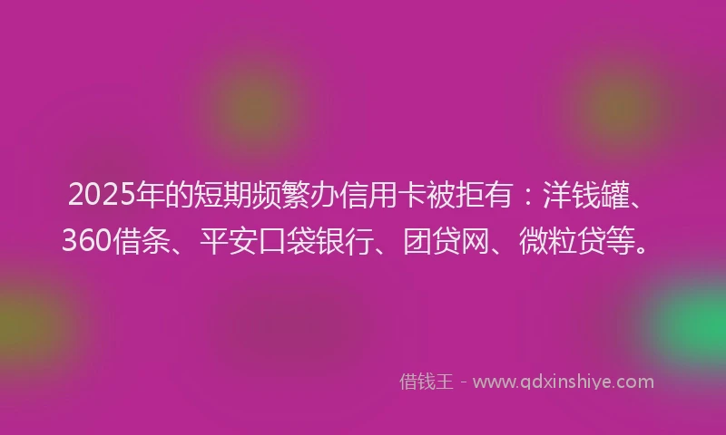 2025年的短期频繁办信用卡被拒有：洋钱罐、360借条、平安口袋银行、团贷网、微粒贷等。