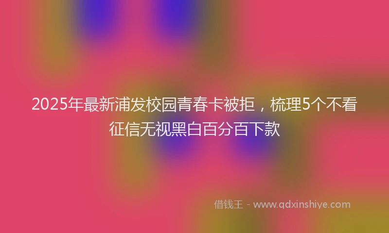 2025年最新浦发校园青春卡被拒，梳理5个不看征信无视黑白百分百下款