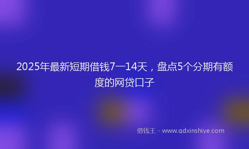 2025年最新短期借钱7一14天，盘点5个分期有额度的网贷口子