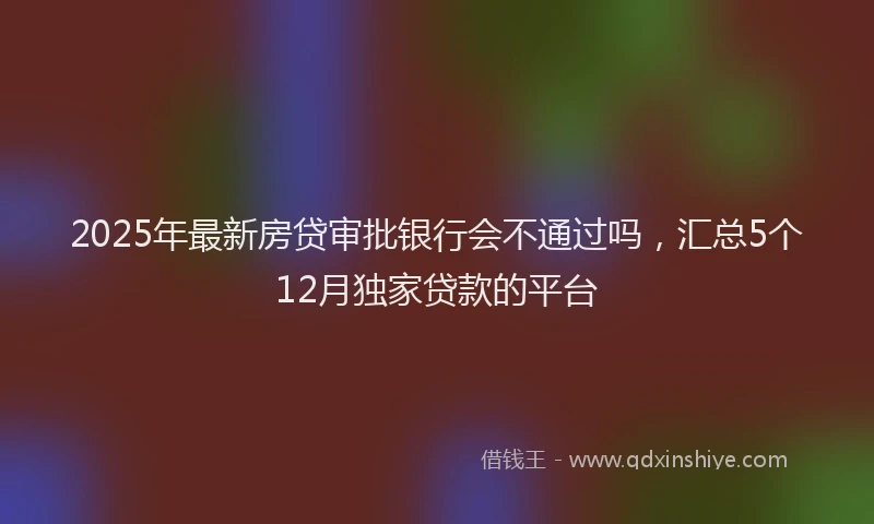 2025年最新房贷审批银行会不通过吗，汇总5个12月独家贷款的平台