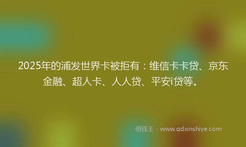 2025年的浦发世界卡被拒有：维信卡卡贷、京东金融、超人卡、人人贷、平安i贷等。