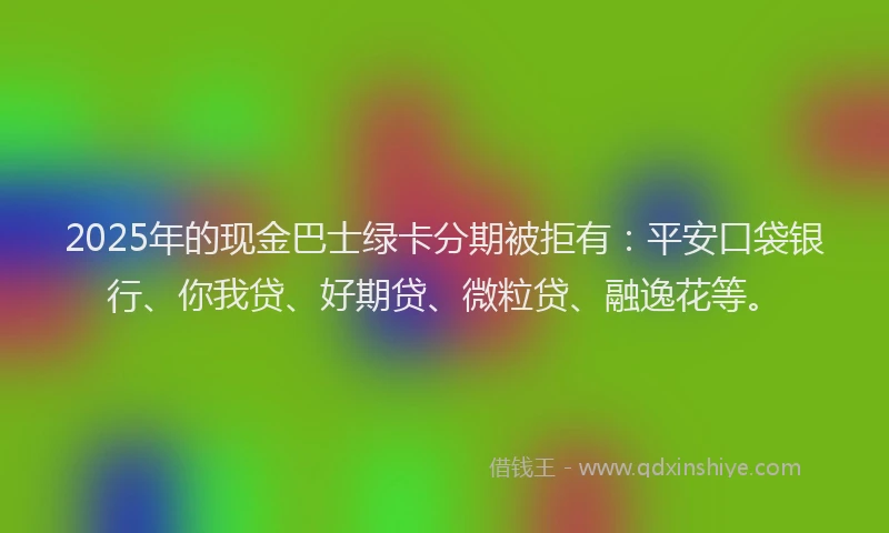 2025年的现金巴士绿卡分期被拒有：平安口袋银行、你我贷、好期贷、微粒贷、融逸花等。