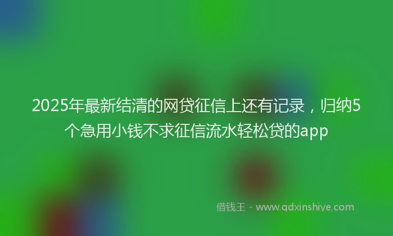 2025年最新结清的网贷征信上还有记录，归纳5个急用小钱不求征信流水轻松贷的app