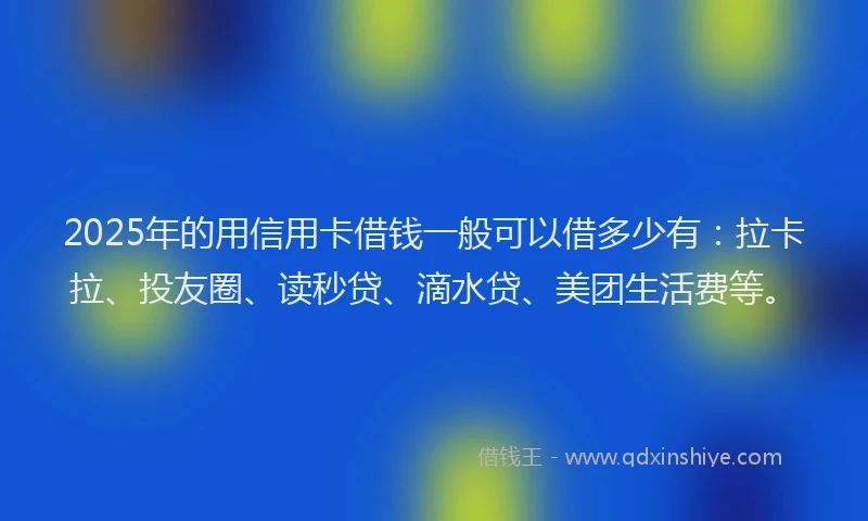 2025年的用信用卡借钱一般可以借多少有：拉卡拉、投友圈、读秒贷、滴水贷、美团生活费等。
