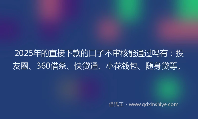 2025年的直接下款的口子不审核能通过吗有：投友圈、360借条、快贷通、小花钱包、随身贷等。