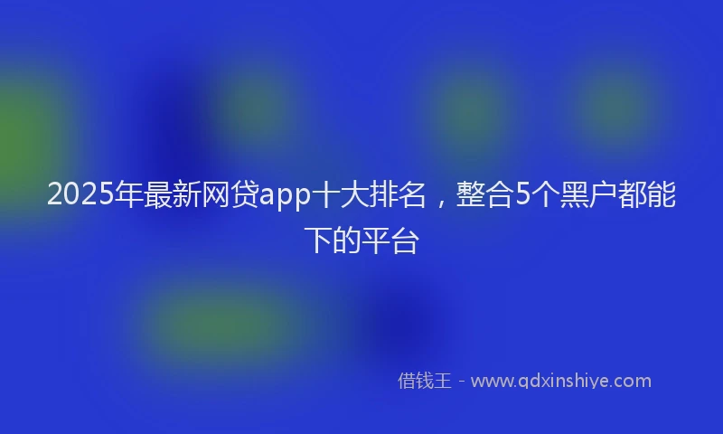 2025年最新网贷app十大排名，整合5个黑户都能下的平台