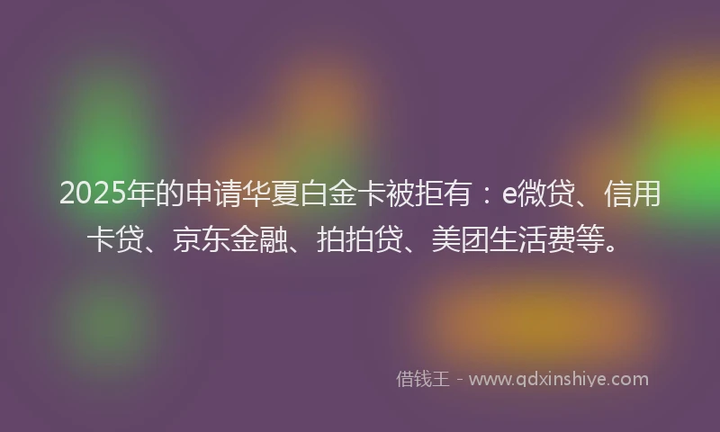 2025年的申请华夏白金卡被拒有：e微贷、信用卡贷、京东金融、拍拍贷、美团生活费等。