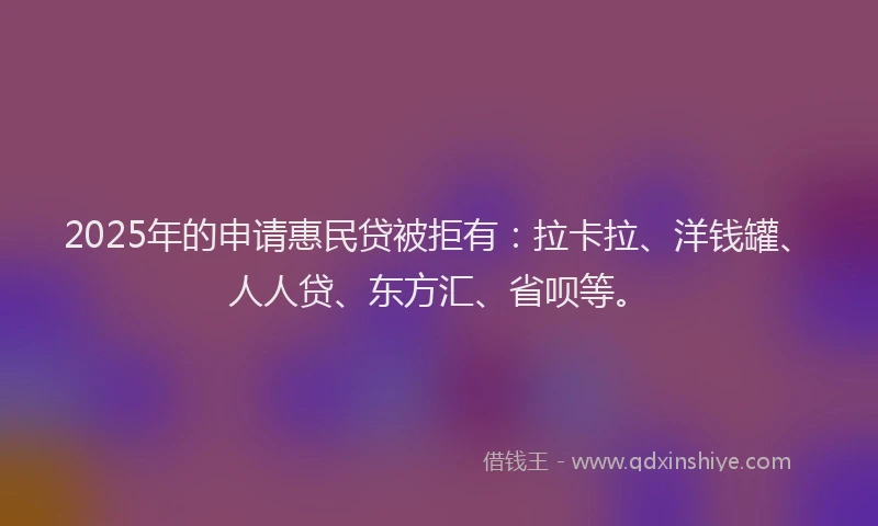 2025年的申请惠民贷被拒有：拉卡拉、洋钱罐、人人贷、东方汇、省呗等。