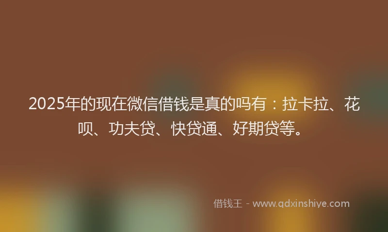 2025年的现在微信借钱是真的吗有：拉卡拉、花呗、功夫贷、快贷通、好期贷等。