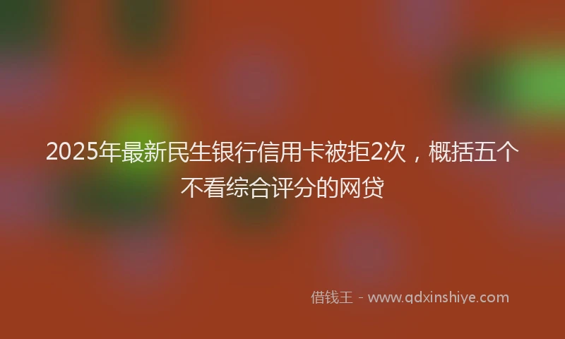 2025年最新民生银行信用卡被拒2次，概括五个不看综合评分的网贷