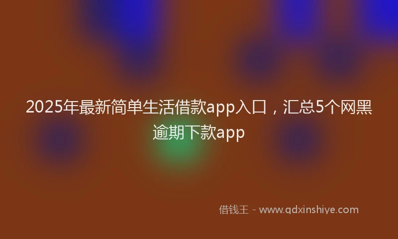 2025年最新简单生活借款app入口，汇总5个网黑逾期下款app