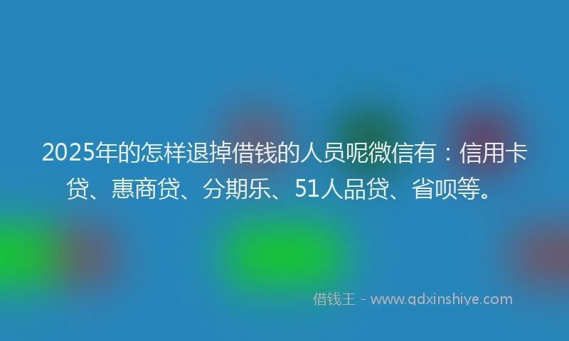 2025年的怎样退掉借钱的人员呢微信有：信用卡贷、惠商贷、分期乐、51人品贷、省呗等。
