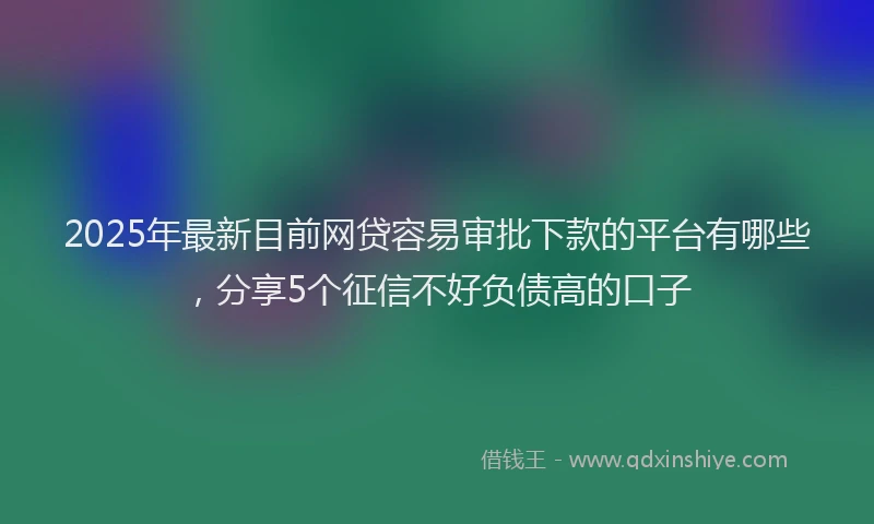 2025年最新目前网贷容易审批下款的平台有哪些，分享5个征信不好负债高的口子