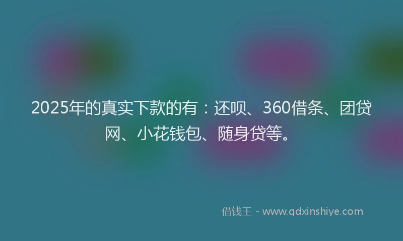 2025年的真实下款的有：还呗、360借条、团贷网、小花钱包、随身贷等。