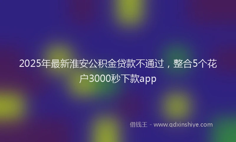 2025年最新淮安公积金贷款不通过，整合5个花户3000秒下款app