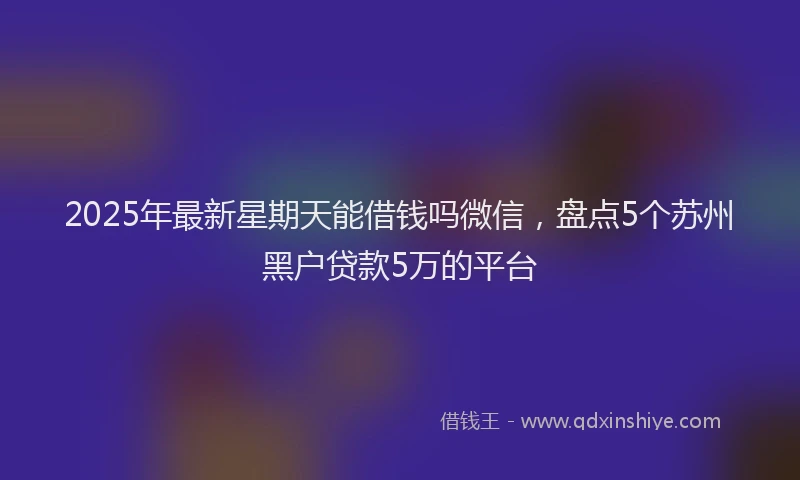 2025年最新星期天能借钱吗微信，盘点5个苏州黑户贷款5万的平台