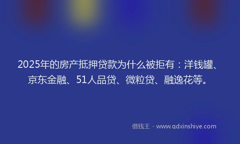 2025年的房产抵押贷款为什么被拒有：洋钱罐、京东金融、51人品贷、微粒贷、融逸花等。