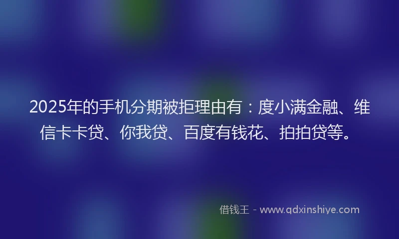 2025年的手机分期被拒理由有：度小满金融、维信卡卡贷、你我贷、百度有钱花、拍拍贷等。