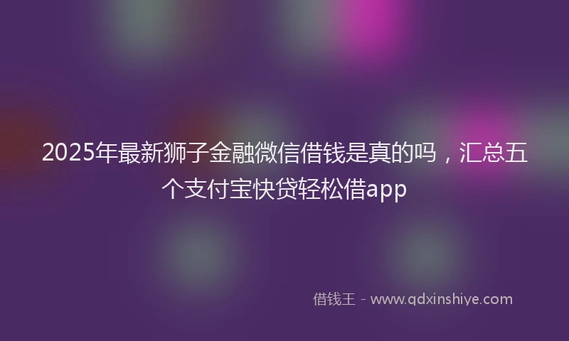 2025年最新狮子金融微信借钱是真的吗，汇总五个支付宝快贷轻松借app