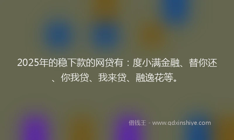 2025年的稳下款的网贷有：度小满金融、替你还、你我贷、我来贷、融逸花等。