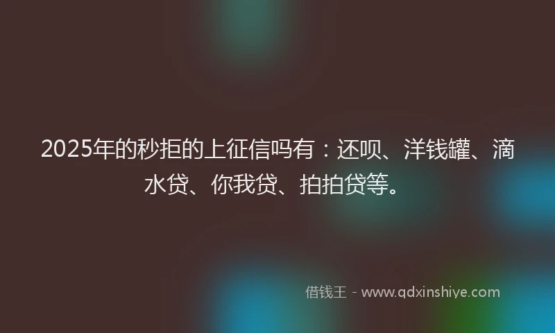 2025年的秒拒的上征信吗有：还呗、洋钱罐、滴水贷、你我贷、拍拍贷等。