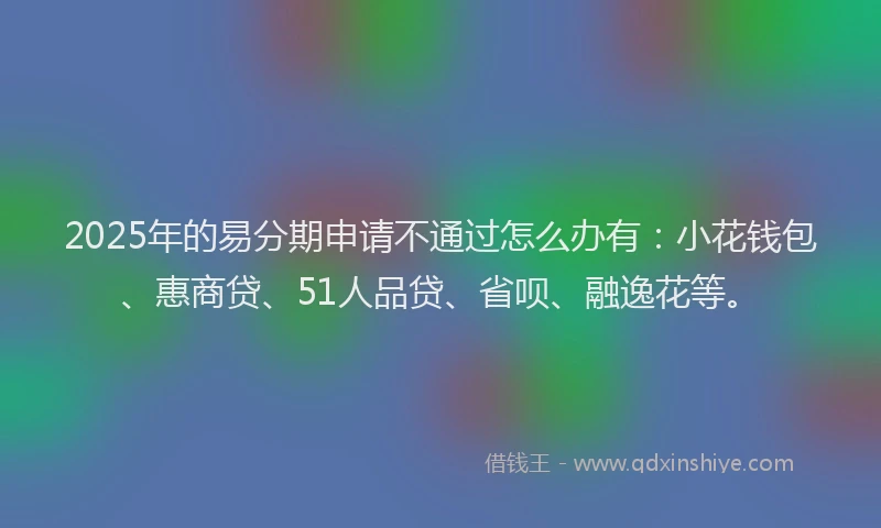 2025年的易分期申请不通过怎么办有：小花钱包、惠商贷、51人品贷、省呗、融逸花等。