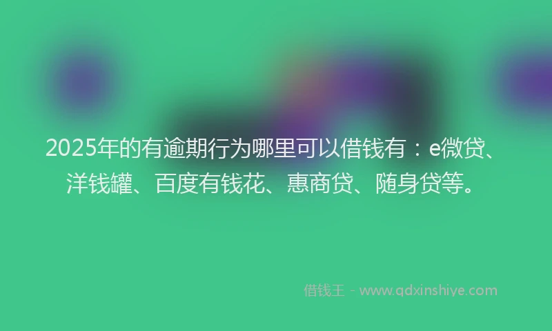 2025年的有逾期行为哪里可以借钱有：e微贷、洋钱罐、百度有钱花、惠商贷、随身贷等。