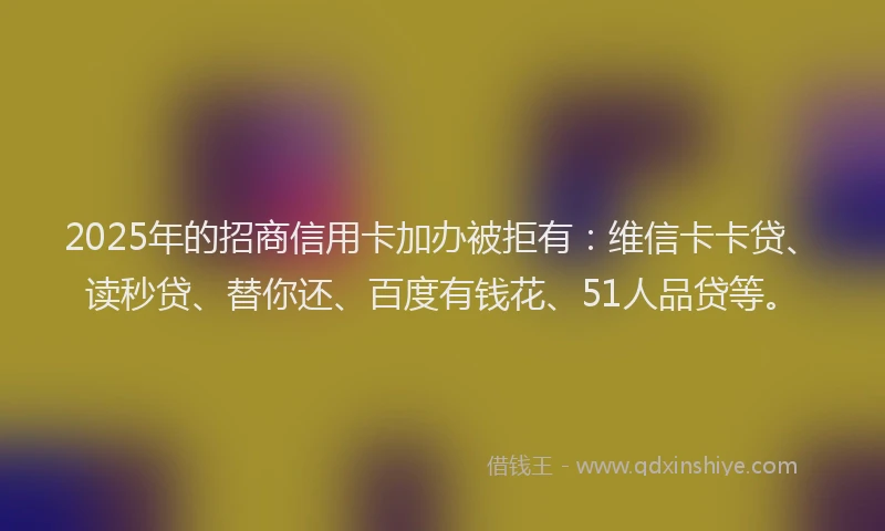 2025年的招商信用卡加办被拒有：维信卡卡贷、读秒贷、替你还、百度有钱花、51人品贷等。
